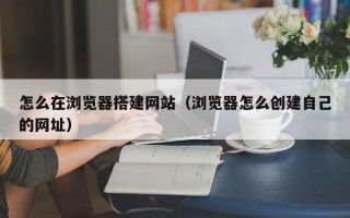 长岭怎么在浏览器搭建网站（浏览器怎么创建自己的网址）