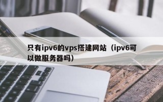 长岭只有ipv6的vps搭建网站（ipv6可以做服务器吗）